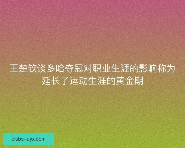 王楚钦谈多哈夺冠对职业生涯的影响称为延长了运动生涯的黄金期