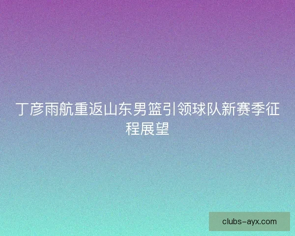 丁彦雨航重返山东男篮引领球队新赛季征程展望