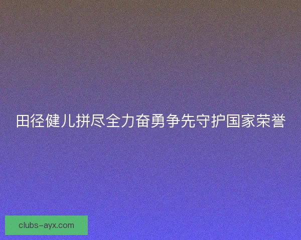 田径健儿拼尽全力奋勇争先守护国家荣誉 田径健儿拼尽全力奋勇争先守护国家荣誉