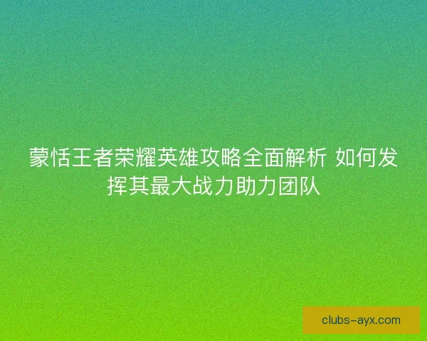 蒙恬王者荣耀英雄攻略全面解析 如何发挥其最大战力助力团队