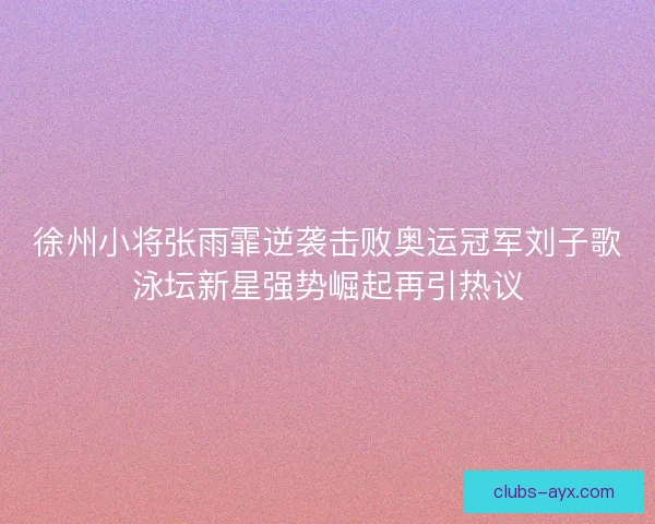 徐州小将张雨霏逆袭击败奥运冠军刘子歌泳坛新星强势崛起再引热议