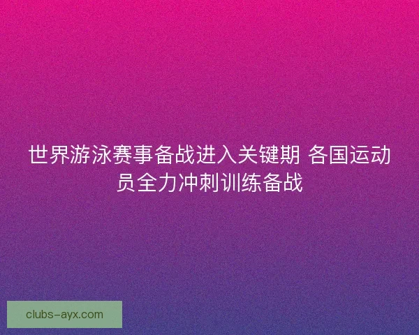 世界游泳赛事备战进入关键期 各国运动员全力冲刺训练备战