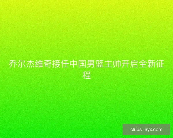 乔尔杰维奇接任中国男篮主帅开启全新征程